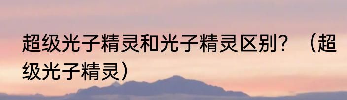 超级光子精灵和光子精灵区别？（超级光子精灵）