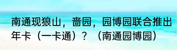 南通现狼山，啬园，园博园联合推出年卡（一卡通）？（南通园博园）