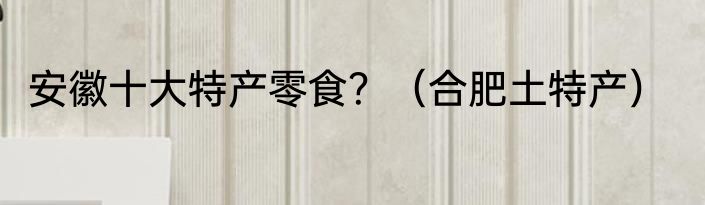 安徽十大特产零食？（合肥土特产）