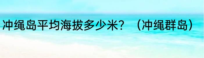 冲绳岛平均海拔多少米？（冲绳群岛）