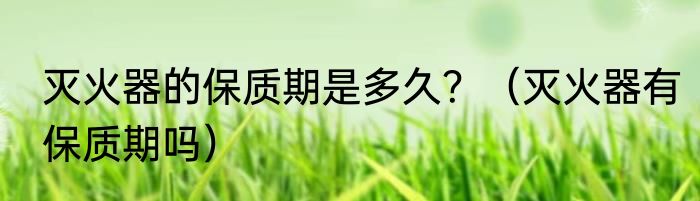 灭火器的保质期是多久？（灭火器有保质期吗）