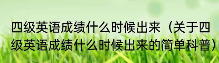 四级英语成绩什么时候出来（关于四级英语成绩什么时候出来的简单科普）