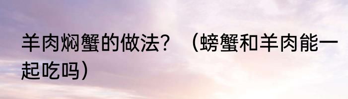 羊肉焖蟹的做法？（螃蟹和羊肉能一起吃吗）