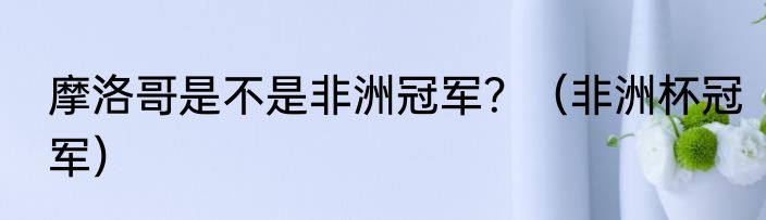 摩洛哥是不是非洲冠军？（非洲杯冠军）