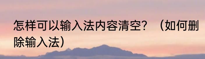 怎样可以输入法内容清空？（如何删除输入法）