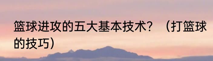 篮球进攻的五大基本技术？（打篮球的技巧）