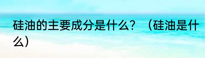 硅油的主要成分是什么？（硅油是什么）