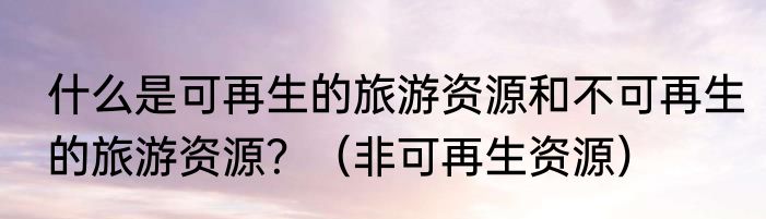 什么是可再生的旅游资源和不可再生的旅游资源？（非可再生资源）