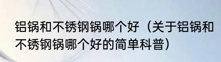 铝锅和不锈钢锅哪个好（关于铝锅和不锈钢锅哪个好的简单科普）