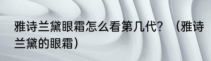雅诗兰黛眼霜怎么看第几代？（雅诗兰黛的眼霜）