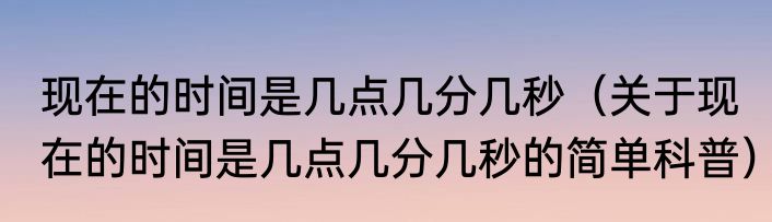 现在的时间是几点几分几秒（关于现在的时间是几点几分几秒的简单科普）