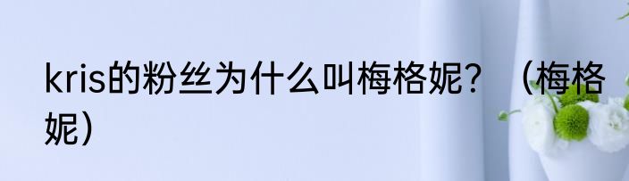 kris的粉丝为什么叫梅格妮？（梅格妮）