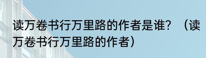 读万卷书行万里路的作者是谁？（读万卷书行万里路的作者）