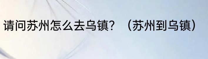 请问苏州怎么去乌镇？（苏州到乌镇）