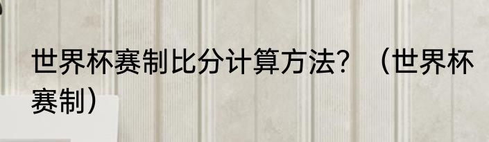 世界杯赛制比分计算方法？（世界杯赛制）