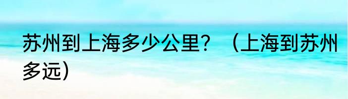 苏州到上海多少公里？（上海到苏州多远）