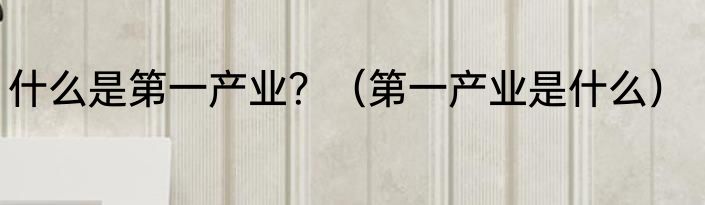 什么是第一产业？（第一产业是什么）