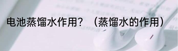 电池蒸馏水作用？（蒸馏水的作用）