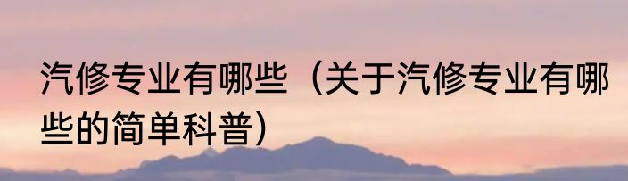 汽修专业有哪些（关于汽修专业有哪些的简单科普）