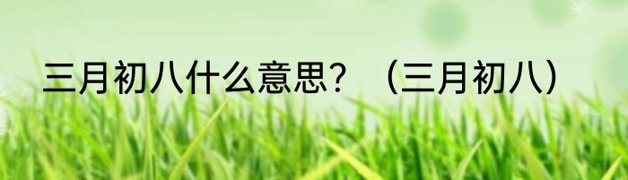 三月初八什么意思？（三月初八）