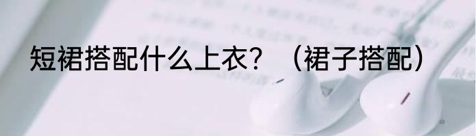 短裙搭配什么上衣？（裙子搭配）