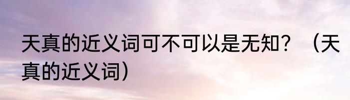 天真的近义词可不可以是无知？（天真的近义词）
