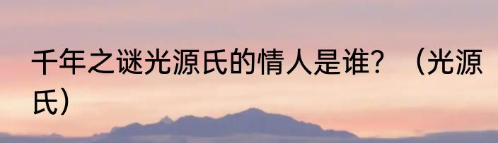 千年之谜光源氏的情人是谁？（光源氏）