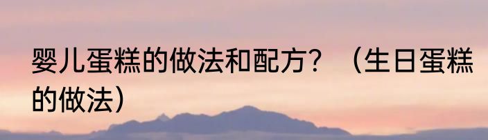 婴儿蛋糕的做法和配方？（生日蛋糕的做法）