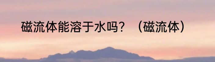 磁流体能溶于水吗？（磁流体）