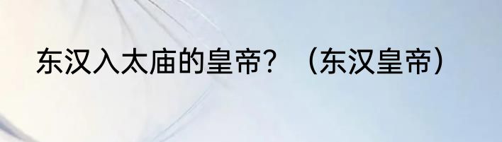 东汉入太庙的皇帝？（东汉皇帝）