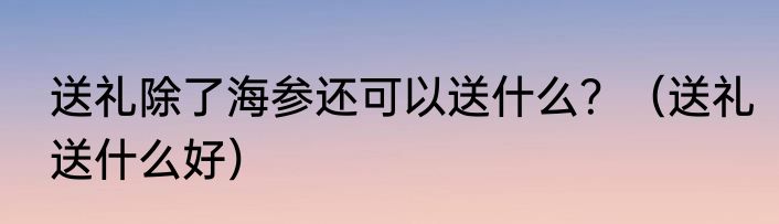 送礼除了海参还可以送什么？（送礼送什么好）
