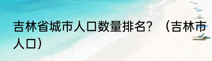 吉林省城市人口数量排名？（吉林市人口）