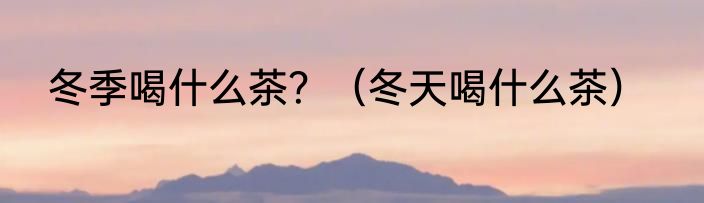 冬季喝什么茶？（冬天喝什么茶）