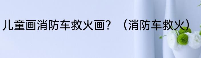 儿童画消防车救火画？（消防车救火）