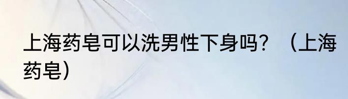 上海药皂可以洗男性下身吗？（上海药皂）
