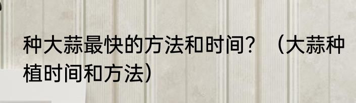 种大蒜最快的方法和时间？（大蒜种植时间和方法）
