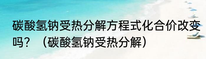 碳酸氢钠受热分解方程式化合价改变吗？（碳酸氢钠受热分解）