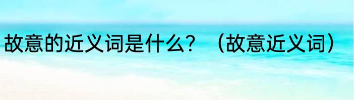 故意的近义词是什么？（故意近义词）