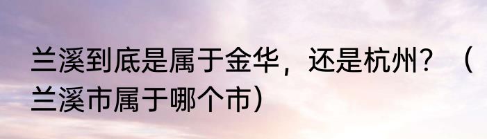 兰溪到底是属于金华，还是杭州？（兰溪市属于哪个市）