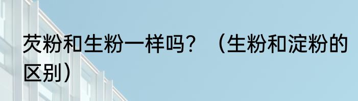 芡粉和生粉一样吗？（生粉和淀粉的区别）