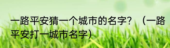 一路平安猜一个城市的名字？（一路平安打一城市名字）