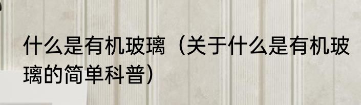 什么是有机玻璃（关于什么是有机玻璃的简单科普）