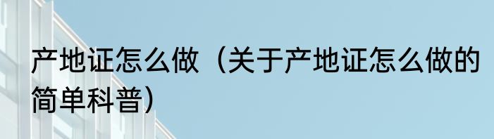 产地证怎么做（关于产地证怎么做的简单科普）
