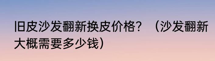旧皮沙发翻新换皮价格？（沙发翻新大概需要多少钱）
