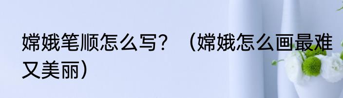 嫦娥笔顺怎么写？（嫦娥怎么画最难又美丽）