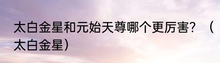 太白金星和元始天尊哪个更厉害？（太白金星）