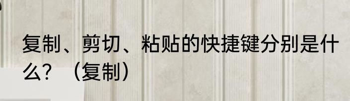 复制、剪切、粘贴的快捷键分别是什么？（复制）