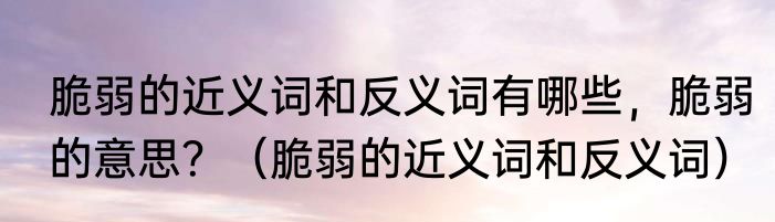 脆弱的近义词和反义词有哪些，脆弱的意思？（脆弱的近义词和反义词）