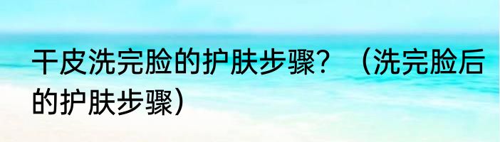 干皮洗完脸的护肤步骤？（洗完脸后的护肤步骤）