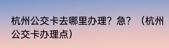 杭州公交卡去哪里办理？急？（杭州公交卡办理点）